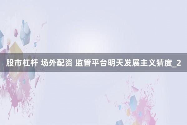 股市杠杆 场外配资 监管平台明天发展主义猜度_2