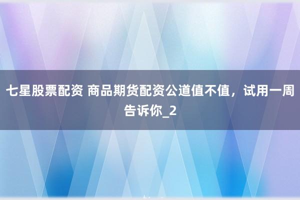 七星股票配资 商品期货配资公道值不值，试用一周告诉你_2
