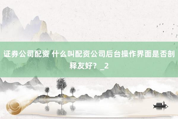 证券公司配资 什么叫配资公司后台操作界面是否剖释友好？_2