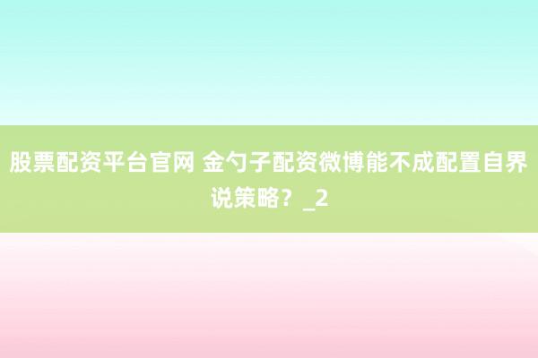 股票配资平台官网 金勺子配资微博能不成配置自界说策略？_2